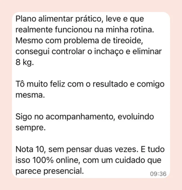 Mensagem de participante: “Plano alimentar prático, leve e que realmente funcionou na minha rotina. Mesmo com problema de tireoide, consegui controlar o inchaço e eliminar 8 kg. Tô muito feliz com o resultado e comigo mesma. Sigo no acompanhamento, evoluindo sempre. Nota 10, sem pensar duas vezes. E tudo isso 100% online, com um cuidado que parece presencial.”