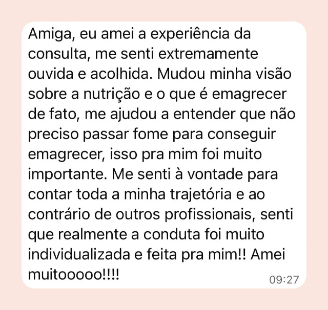 Mensagem de participante: “Amiga, eu amei a experiência da consulta, me senti extremamente ouvida e acolhida. Mudou minha visão sobre a nutrição e o que é emagrecer de fato, me ajudou a entender que não preciso passar fome para conseguir emagrecer. Ao contrário de outros profissionais, senti que realmente a conduta foi muito individualizada e feita pra mim.”